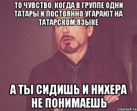 то чувство, когда в группе одни татары и постоянно угарают на татарском языке а ты сидишь и нихера не понимаешь