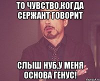 то чувство,когда сержант говорит слыш нуб,у меня основа генус!