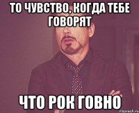 то чувство, когда тебе говорят что рок говно