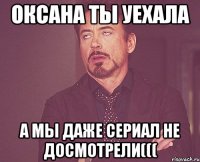 оксана ты уехала а мы даже сериал не досмотрели(((