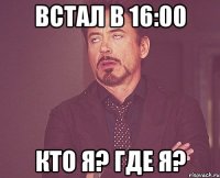 встал в 16:00 кто я? где я?