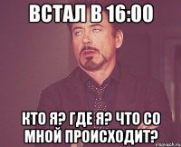 встал в 16:00 кто я? где я? что со мной происходит?