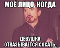 моё лицо, когда девушка отказывается сосать.