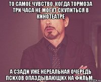 то самое чувство, когда тормоза три часа не могут скупиться в кинотеатре а сзади уже нереальная очередь психов опаздывающих на фильм...