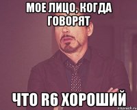 мое лицо, когда говорят что r6 хороший