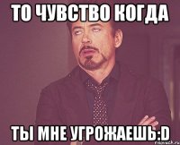 то чувство когда ты мне угрожаешь:d