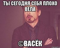 ты сегодня себя плохо вела ©васёк