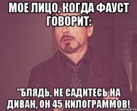 мое лицо, когда фауст говорит: "блядь, не садитесь на диван, он 45 килограммов!