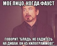 мое лицо, когда фауст говорит:"блядь, не садитесь на диван, он 45 килограммов!"