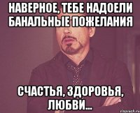 наверное, тебе надоели банальные пожелания счастья, здоровья, любви...