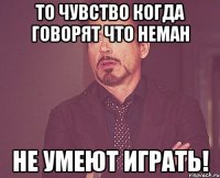 то чувство когда говорят что неман не умеют играть!