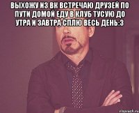 выхожу из вк встречаю друзей по пути домой еду в клуб тусую до утра и завтра сплю весь день:3 