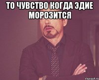 то чувство когда эдие морозится 