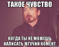 такое чувство когда ты не можешь написать жгучий комент