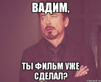 вадим, ты фильм уже сделал?