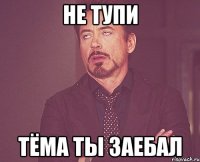 не тупи тёма ты заебал