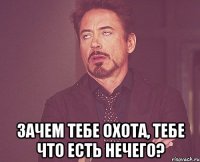  зачем тебе охота, тебе что есть нечего?