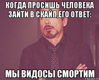 когда просишь человека зайти в скайп,его ответ: мы видосы смортим