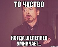 то чуство когда шелеляев умничает...