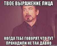 твое выражение лица когда тебе говорят,что тут проходили не так давно