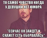 то самое чувство когда у девушки нет юмора "сейчас он зайдёт и скажет сеть оборвалась"