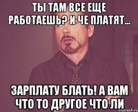 ты там все еще работаешь? и че платят... зарплату блать! а вам что то другое что ли