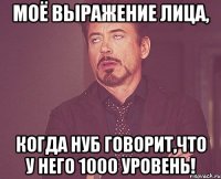 моё выражение лица, когда нуб говорит,что у него 1000 уровень!