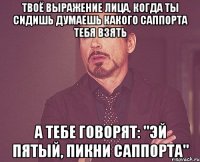 твоё выражение лица, когда ты сидишь думаешь какого саппорта тебя взять а тебе говорят: "эй пятый, пикни саппорта"