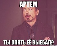 артем ты опять её выебал?