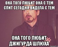 она того любит она с тем спит сегодня видела с тем она того любит джигурда шлюха