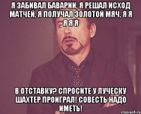 я забивал баварии, я решал исход матчей, я получал золотой мяч, я я я я я в отставку? спросите у луческу шахтер проиграл! совесть надо иметь!