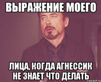 выражение моего лица, когда агнессик не знает что делать