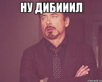 ну дибииил 