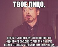 твое лицо, когда ты взял еду, а в столовке ни одного свободного места и ты как идиот стоишь с грёбанным подносом