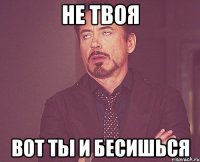 не твоя вот ты и бесишься