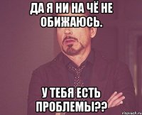 да я ни на чё не обижаюсь. у тебя есть проблемы??