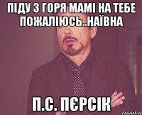 піду з горя мамі на тебе пожаліюсь..наївна п.с. пєрсік