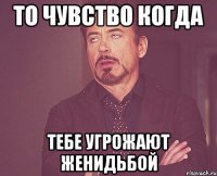 то чувство когда тебе угрожают женидьбой