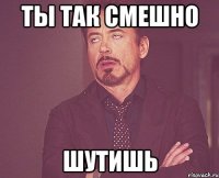 ты так смешно шутишь