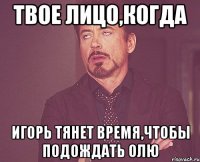 твое лицо,когда игорь тянет время,чтобы подождать олю