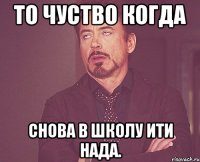 то чуство когда снова в школу ити нада.