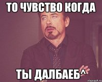 то чувство когда ты далбаеб^