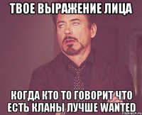 твое выражение лица когда кто то говорит что есть кланы лучше wanted