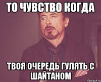 то чувство когда твоя очередь гулять с шайтаном