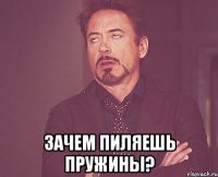  зачем пиляешь пружины?