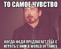 то самое чувство когда федя предлагает тебе с играть с ним в world of tanks