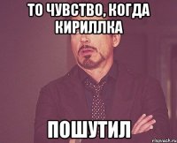 то чувство, когда кириллка пошутил