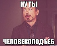 ну ты человекоподъеб