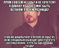 прям совсем не ешь? и не хочется? а давно? я бы не смог быть веганом. а в чем разница? а как же шашлычок? а почему не ешь? ну их же специально выводят для этого, это бессмысленно... и что ты ешь вообще тогда?