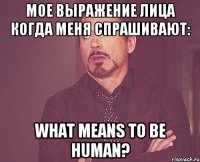 мое выражение лица когда меня спрашивают: what means to be human?